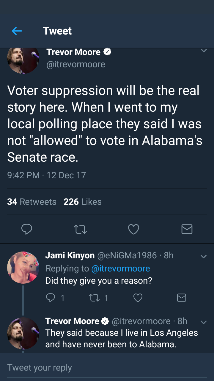 screenshot - Tweet Trevor Moore Voter suppression will be the real story here. When I went to my local polling place they said I was not "allowed" to vote in Alabama's Senate race. 12 Dec 17 34 226 O C7 v Jami Kinyon 8h Did they give you a reason? on 21 e