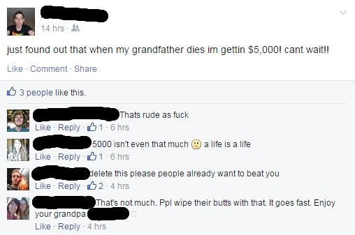 media - 14 hrs 1 just found out that when my grandfather dies im gettin $5,000! cant wait!! Comment 3 people this. Thats rude as fuck 016 hrs 5000 isn't even that much a life is a life 16 hrs delete this please people already want to beat you 2.4 hrs That