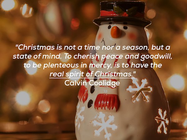 true meaning of christmas quotes - "Christmas is not a time nor'a season, but a state of mind. To cherish peace and goodwill, to be plenteous in mercy, is to have the real spirit of Christmas." Calvin Coolidge