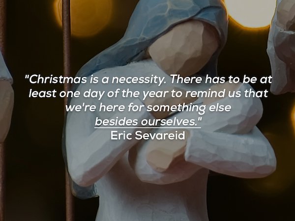 arm - "Christmas is a necessity. There has to be at least one day of the year to remind us that we're here for something else besides ourselves." Eric Sevareid
