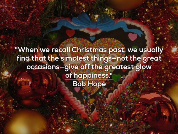 christmas heartwarming quotes - "When we recall Christmas past, we usually find that the simplest thingsnot the great occasionsgive off the greatest glow of happiness." Bob Hope