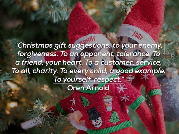 true meaning of christmas quotes - Judy uddy "Christmas gift suggestions to your enemy. forgiveness. To an opponent, tolerance. To a friend, your heart. To a customer, service. To all, charity. To every child, a good example. To yourself, respect." Oren A