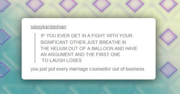 number - sassykardashian If You Ever Get In A Fight With Your Significant Other Just Breathe In The Helium Out Of A Balloon And Have An Argument And The First One To Laugh Loses you just put every marriage counsellor out of business