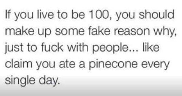 handwriting - If you live to be 100, you should make up some fake reason why, just to fuck with people... claim you ate a pinecone every single day.