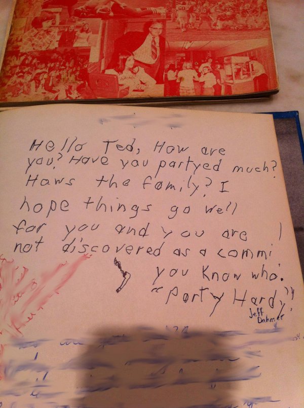 Here’s his yearbook signature again from Junior year (notice the drastic change in handwriting): “Hello Ted, how are you? Have you partyed much? I hope things go well for you and you are not discovered as a commi! — You Know Who” (Ted wrote “Jeff Dahmer” himself so he would remember who “You Know Who” was years later).