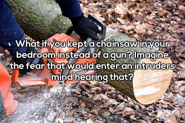 What if you kept a chainsaw in your bedroom instead of a gun? Imagine the fear that would enter an intruders mind hearing that?