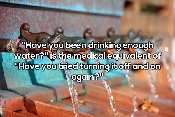 "Have you been drinking enough water?" is the medical equivalent of "Have you tried turning it off and on again?"