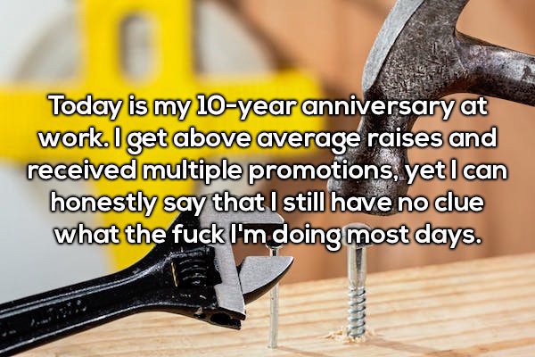 arm - Today is my 10year anniversary at work. I get above average raises and received multiple promotions, yet I can honestly say that I still have no clue what the fuck I'm doing most days.