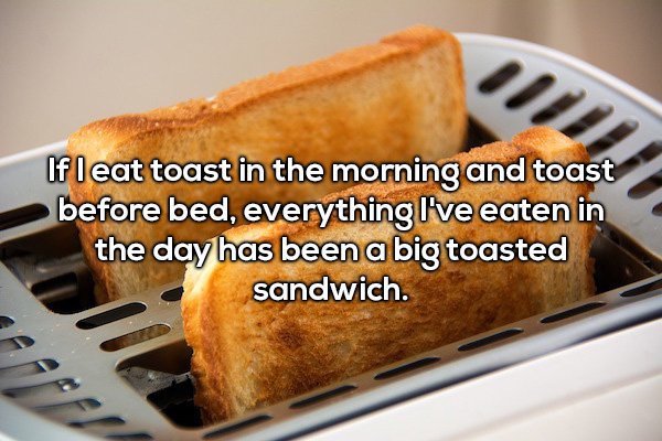 toast in toaster - If leat toast in the morning and toast before bed, everything I've eaten in the day has been a big toasted sandwich.