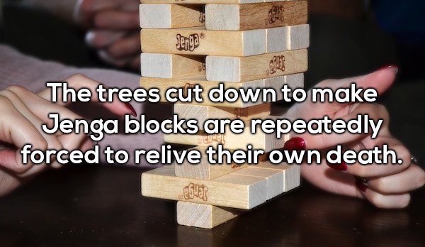 amazing shower thoughts - 10 The trees cut down to make Jenga blocks are repeatedly forced to relive their own death.