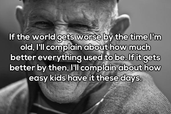 chive shower thoughts - If the world gets worse by the time I'm old, I'll complain about how much better everything used to be. If it gets better by then, I'll complain about how easy kids have it these days.