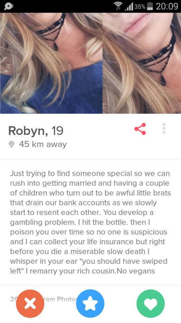 sges a keeper - l 35% Robyn, 19 45 km away Just trying to find someone special so we can rush into getting married and having a couple of children who turn out to be awful little brats that drain our bank accounts as we slowly start to resent each other. 