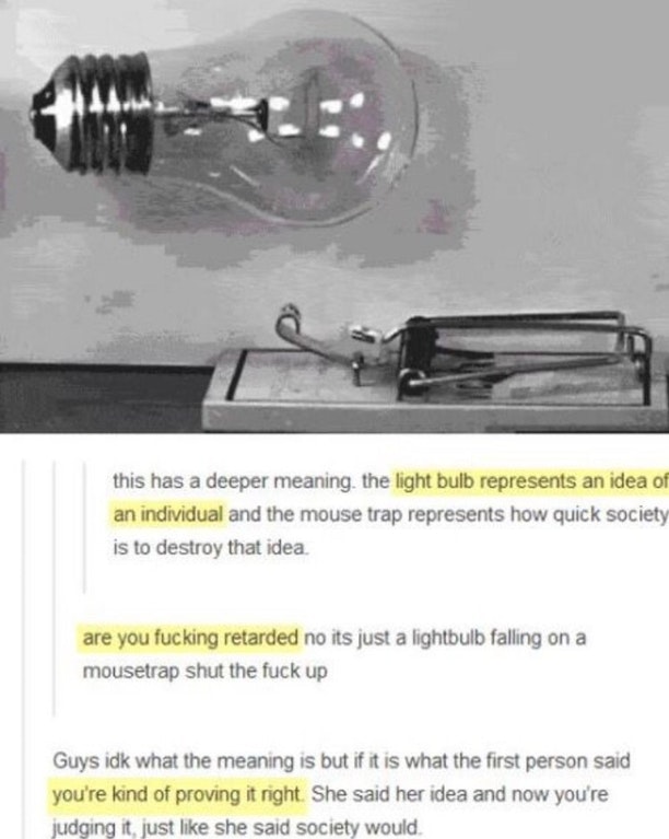light bulb mouse trap - this has a deeper meaning the light bulb represents an idea of an individual and the mouse trap represents how quick society is to destroy that idea. are you fucking retarded no its just a lightbulb falling on a mousetrap shut the 