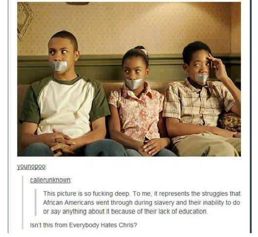 everybody hates chris meme - younopoo callerunknown This picture is so fucking deep. To me, it represents the struggles that African Americans went through during slavery and their inability to do or say anything about it because of their lack of educatio