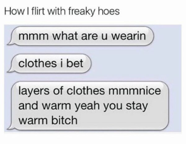 diagram - How I flirt with freaky hoes mmm what are u wearin clothes i bet layers of clothes mmmnice and warm yeah you stay warm bitch
