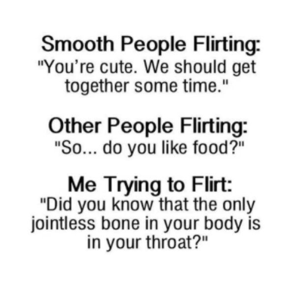 me flirting meme - Smooth People Flirting "You're cute. We should get together some time." Other People Flirting "So... do you food?" Me Trying to Flirt "Did you know that the only jointless bone in your body is in your throat?"