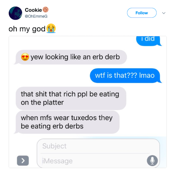 erb derbs - Cookie oh my god for I did yew looking an erb derb wtf is that??? Imao that shit that rich ppl be eating on the platter when mfs wear tuxedos they be eating erb derbs Subject iMessage