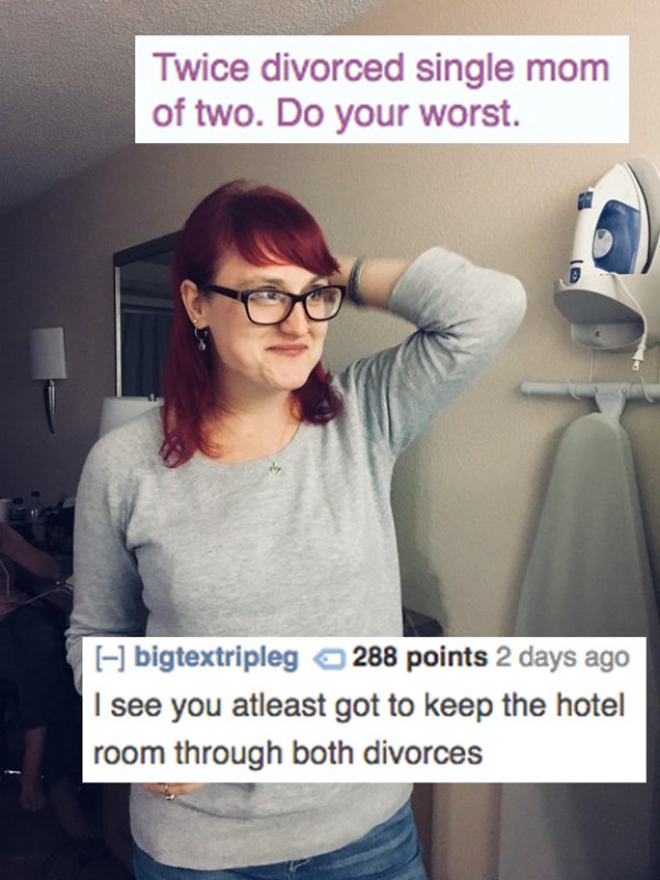 glasses - Twice divorced single mom of two. Do your worst. bigtextripleg 288 points 2 days ago I see you atleast got to keep the hotel room through both divorces