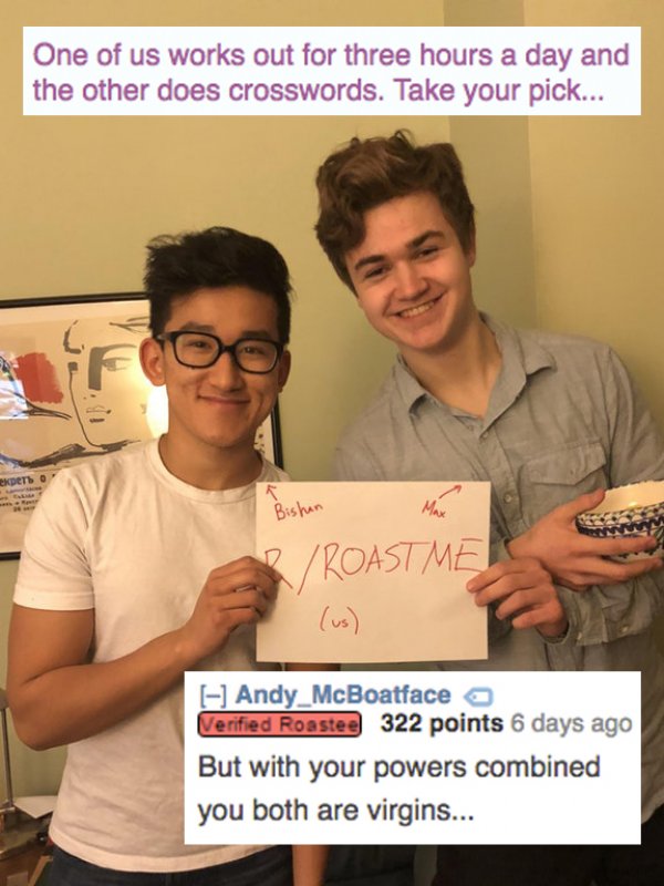 smile - One of us works out for three hours a day and the other does crosswords. Take your pick... Bishun BRoast Me Andy_McBoatface o Verified Roastee 322 points 6 days ago But with your powers combined you both are virgins...