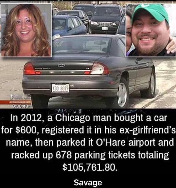 funny karma - Beltrda 130 8079 9,30937 In 2012, a Chicago man bought a car for $600, registered it in his exgirlfriend's name, then parked it O'Hare airport and racked up 678 parking tickets totaling $105,761.80. Savage