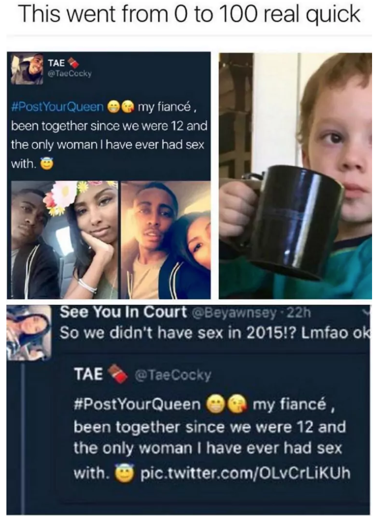 communication - This went from 0 to 100 real quick TaoCocky Post Your Queen @ my fianc. been together since we were 12 and the only woman I have ever had sex with. See You In Court Beyawnsey 22h So we didn't have sex in 2015!? Lmfao ok Tae YourQueen @ my 