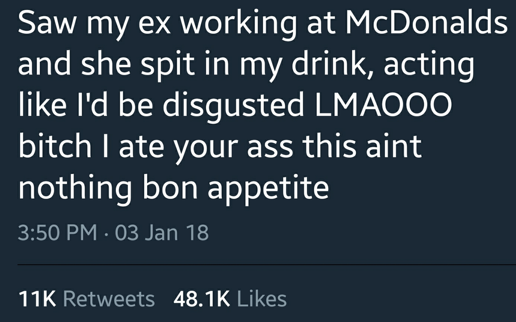 angle - Saw my ex working at McDonalds and she spit in my drink, acting I'd be disgusted Lmaooo bitch I ate your ass this aint nothing bon appetite . 03 Jan