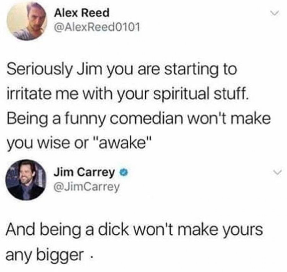 document - Alex Reed Seriously Jim you are starting to irritate me with your spiritual stuff. Being a funny comedian won't make you wise or "awake" Jim Carrey Carrey And being a dick won't make yours any bigger