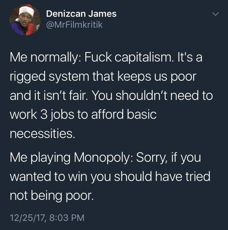 monopoly capitalism tweet - Denizcan James Me normally Fuck capitalism. It's a rigged system that keeps us poor and it isn't fair. You shouldn't need to work 3 jobs to afford basic necessities. Me playing Monopoly Sorry, if you wanted to win you should ha