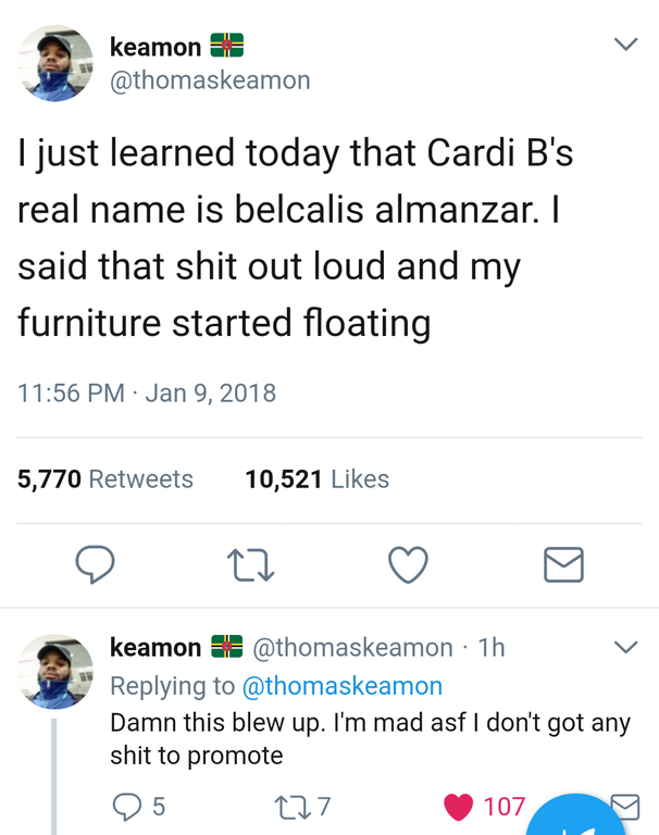 screenshot - keamon I just learned today that Cardi B's real name is belcalis almanzar. I said that shit out loud and my furniture started floating 5,770 10,521 o 22 keamon 1h Damn this blew up. I'm mad asf I don't got any shit to promote 95 227 1079