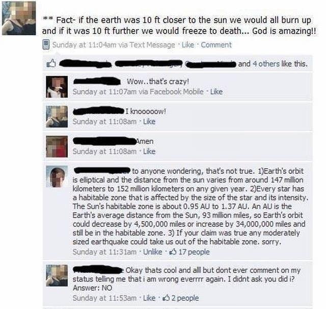stupid facebook people memes - Fact if the earth was 10 ft closer to the sun we would all burn up and if it was 10 ft further we would freeze to death... God is amazing!! Sunday at am via Text Message Comment and 4 others this. Wow.. that's crazy! Sunday 
