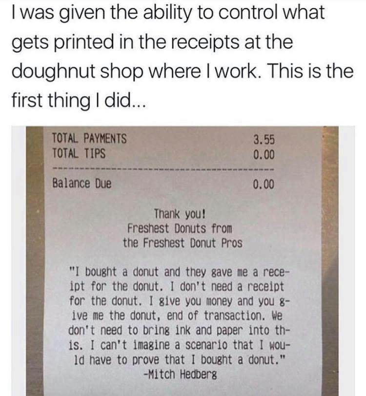 receipts do not lose - I was given the ability to control what gets printed in the receipts at the doughnut shop where I work. This is the first thing I did... Total Payments Total Tips 3.55 0.00 Balance Due 0.00 Thank you! Freshest Donuts from the Freshe