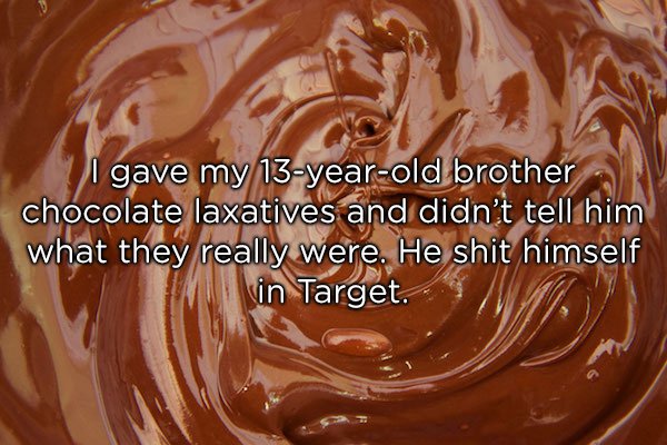 I gave my 13yearold brother chocolate laxatives and didn't tell him what they really were. He shit himself vin Target.