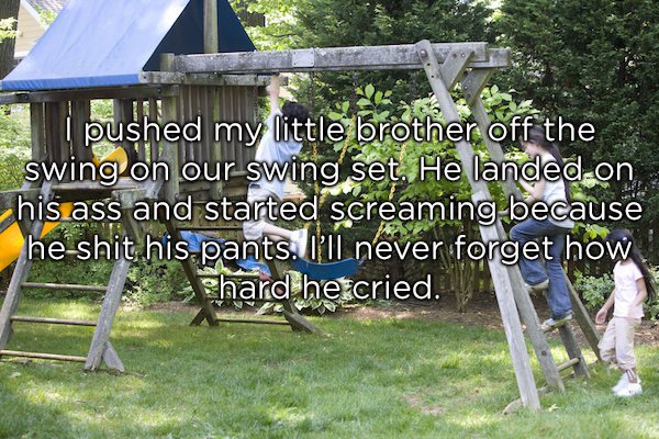 yard - s pushed my little brother off the swing on our swing set. He landed on his ass and started screaming because he shit his pants. I'll never forget how phard he cried.
