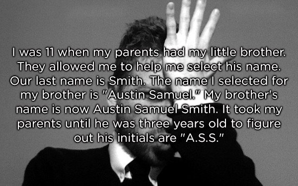 human behavior - I was 11 when my parents had my little brother. They allowed me to help me select his name. Our last name is Smith. The name I selected for my brother is "Austin Samuel." My brother's name is now Austin Samuel Smith. It took my parents un