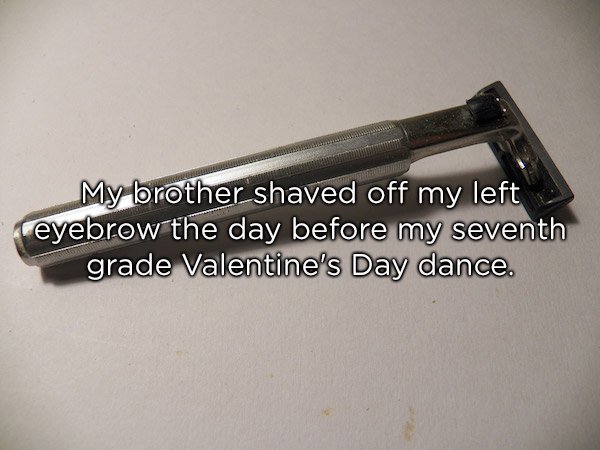 razor - My brother shaved off my left eyebrow the day before my seventh grade Valentine's Day dance.