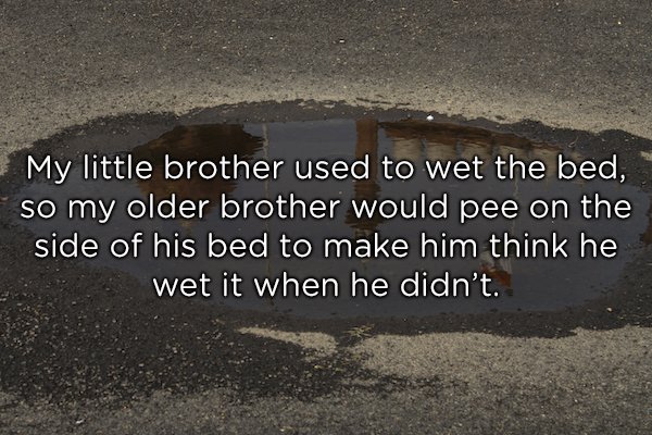 asphalt - My little brother used to wet the bed, so my older brother would pee on the side of his bed to make him think he wet it when he didn't.