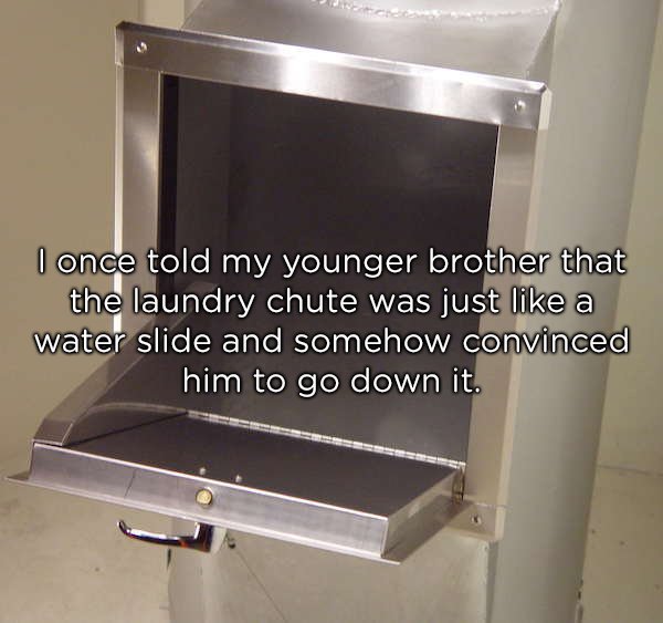 trash chute - I once told my younger brother that the laundry chute was just a water slide and somehow convinced him to go down it.