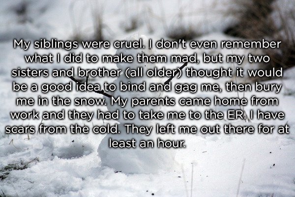 thought of cruel brother - My siblings were cruel. I don't even remember what I did to make them mad, but my two sisters and brother all older thought it would be a good idea to bind and gag me, then bury me in the snow. My parents came home from work and