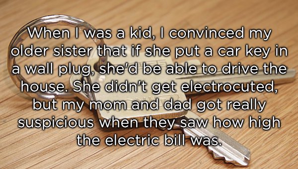 material - When I was a kid, I convinced my older sister that if she put a car key in a wall plug, she'd be able to drive the house. She didn't get electrocuted, but my mom and dad got really suspicious when they saw how high the electric bill was.