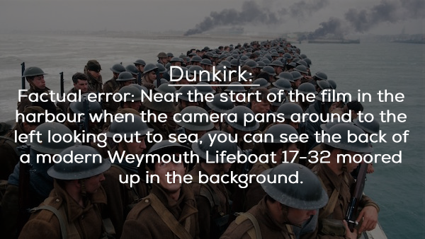 water - Dunkirk Factual error Near the start of the film in the harbour when the camera pans around to the left looking out to sea, you can see the back of a modern Weymouth Lifeboat 1732 moored up in the background.