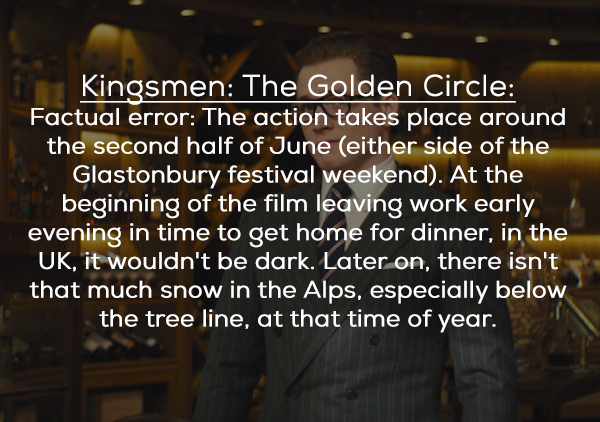 friendship - Kinosmen The Golden Circle Factual error The action takes place around the second half of June either side of the Glastonbury festival weekend. At the beginning of the film leaving work early evening in time to get home for dinner, in the Uk,