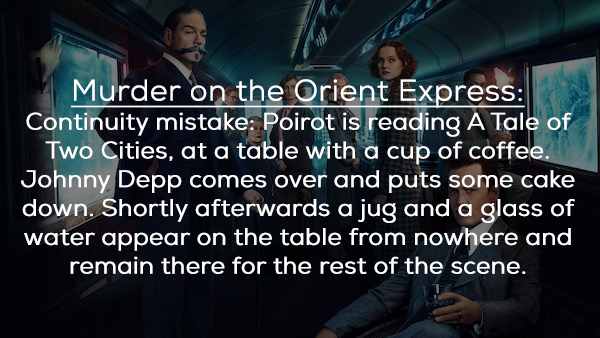people who think they know - Murder on the Orient Express Continuity mistake Poirot is reading A Tale of Two Cities, at a table with a cup of coffee. Johnny Depp comes over and puts some cake down. Shortly afterwards a jug and a glass of water appear on t