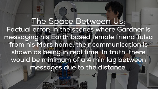 engineering - The Space Between Us Factual error In the scenes where Gardner is messaging his Earth based female friend Tulsa from his Mars home, their communication is shown as being in real time. In truth, there would be minimum of a 4 min lag between m