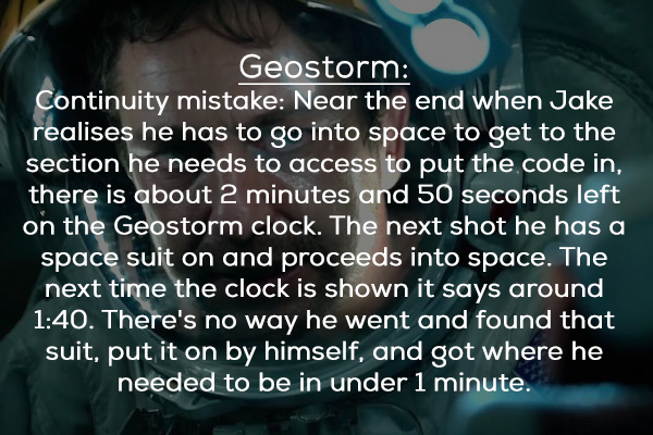 photo caption - Geostorm Continuity mistake Near the end when Jake realises he has to go into space to get to the section he needs to access to put the code in, there is about 2 minutes and 50 seconds left on the Geostorm clock. The next shot he has a spa