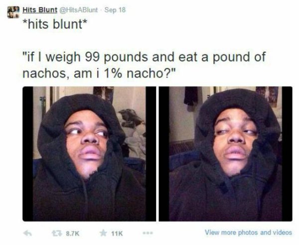 stoner thoughts - 0239 Hits Blunt ABlunt Sep 18 hits blunt "if I weigh 99 pounds and eat a pound of nachos, am i 1% nacho?" 6 11K View more photos and videos