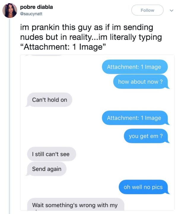 nudes text prank - pobre diabla im prankin this guy as if im sending nudes but in reality...im literally typing Attachment 1 Image" Attachment 1 Image how about now? Can't hold on Attachment 1 Image you get em ? I still can't see Send again oh well no pic