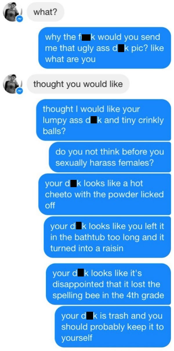 funny dick pic responses - what? why the fk would you send me that ugly ass dk pic? what are you thought you would thought I would your lumpy ass d k and tiny crinkly balls? do you not think before you sexually harass females? your d k looks a hot cheeto 