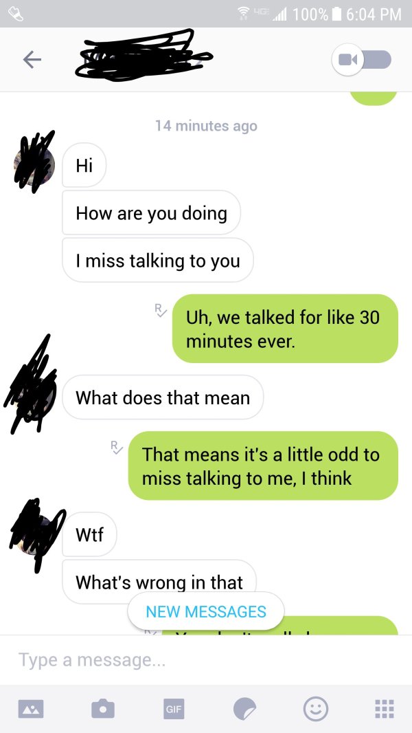 screenshot - que al 100% 14 minutes ago Hi How are you doing I miss talking to you Uh, we talked for 30 minutes ever. What does that mean That means it's a little odd to miss talking to me, I think Wtf What's wrong in that New Messages Type a message...