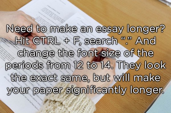 material - Need to make an essay longer? Hit Ctrl F, search "." And change the font size of the periods from 12 to 14. They look the exact same, but will make your paper significantly longer. bemarked for wie a lot year had been hand