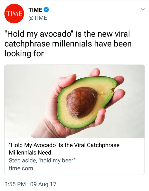 hold my avocado - Time Time "Hold my avocado" is the new viral catchphrase millennials have been looking for "Hold My Avocado" Is the Viral Catchphrase Millennials Need Step aside, "hold my beer" time.com 09 Aug 17